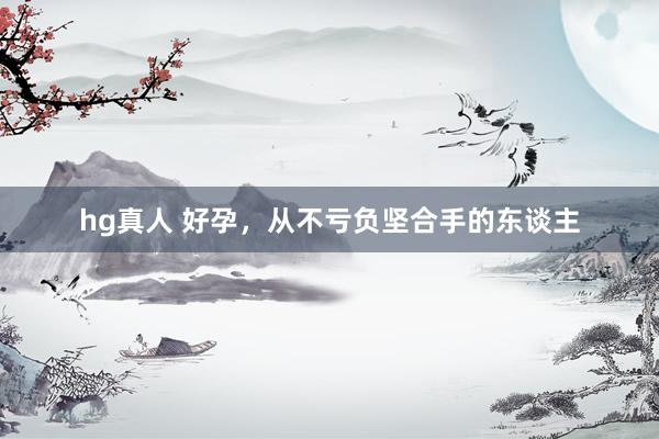 hg真人 好孕，从不亏负坚合手的东谈主