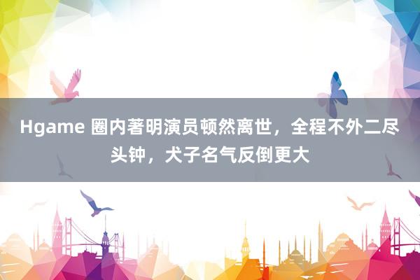 Hgame 圈内著明演员顿然离世，全程不外二尽头钟，犬子名气反倒更大