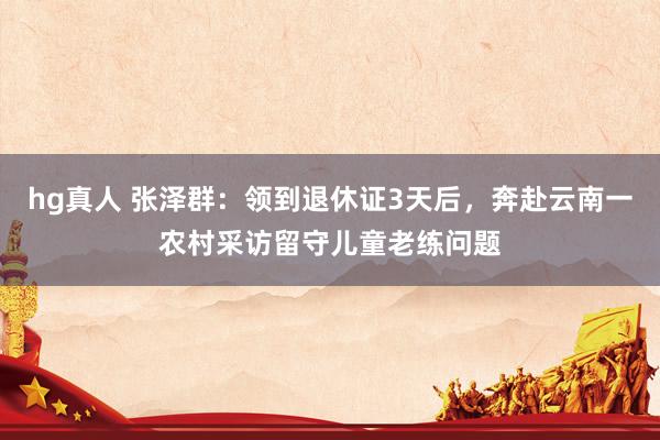 hg真人 张泽群：领到退休证3天后，奔赴云南一农村采访留守儿童老练问题
