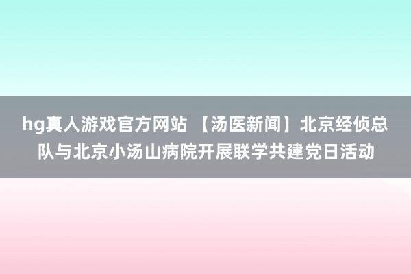 hg真人游戏官方网站 【汤医新闻】北京经侦总队与北京小汤山病院开展联学共建党日活动