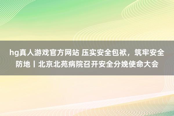 hg真人游戏官方网站 压实安全包袱，筑牢安全防地丨北京北苑病院召开安全分娩使命大会