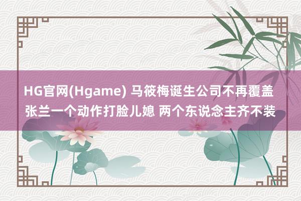 HG官网(Hgame) 马筱梅诞生公司不再覆盖 张兰一个动作打脸儿媳 两个东说念主齐不装