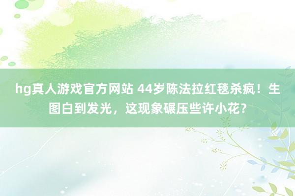 hg真人游戏官方网站 44岁陈法拉红毯杀疯！生图白到发光，这现象碾压些许小花？