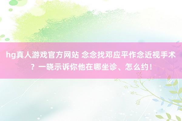 hg真人游戏官方网站 念念找邓应平作念近视手术？一晓示诉你他在哪坐诊、怎么约！