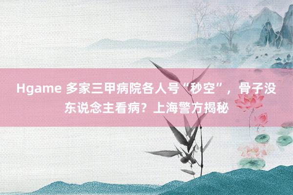 Hgame 多家三甲病院各人号“秒空”，骨子没东说念主看病？上海警方揭秘