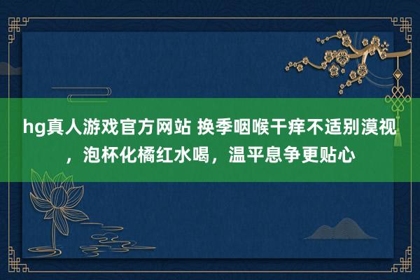 hg真人游戏官方网站 换季咽喉干痒不适别漠视，泡杯化橘红水喝，温平息争更贴心
