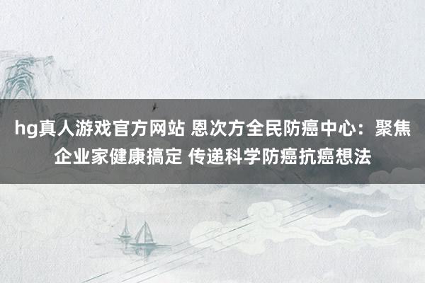 hg真人游戏官方网站 恩次方全民防癌中心：聚焦企业家健康搞定 传递科学防癌抗癌想法