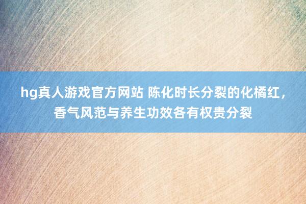 hg真人游戏官方网站 陈化时长分裂的化橘红，香气风范与养生功效各有权贵分裂