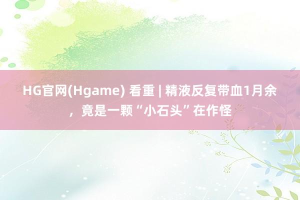 HG官网(Hgame) 看重 | 精液反复带血1月余，竟是一颗“小石头”在作怪