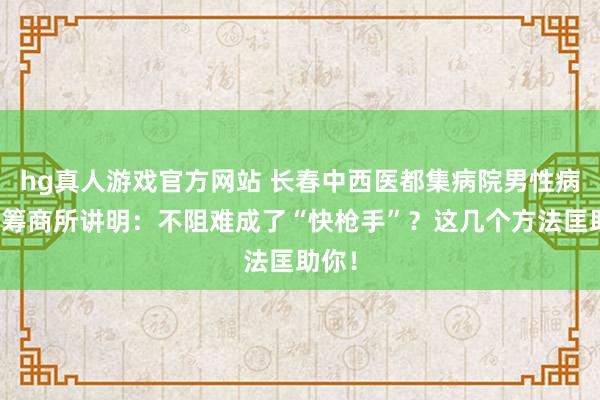 hg真人游戏官方网站 长春中西医都集病院男性病医学筹商所讲明：不阻难成了“快枪手”？这几个方法匡助你！