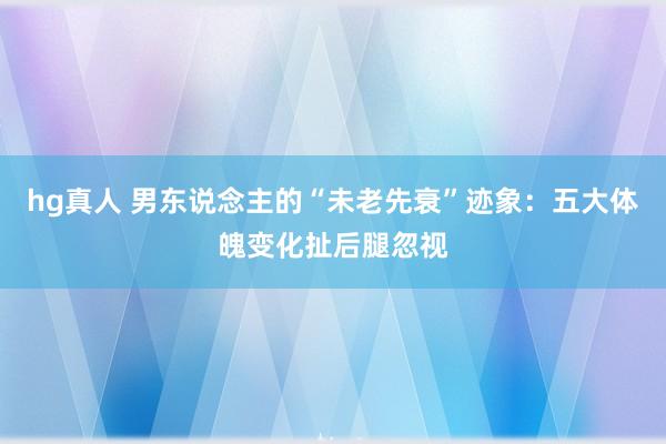 hg真人 男东说念主的“未老先衰”迹象：五大体魄变化扯后腿忽视