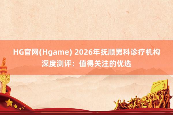 HG官网(Hgame) 2026年抚顺男科诊疗机构深度测评：值得关注的优选