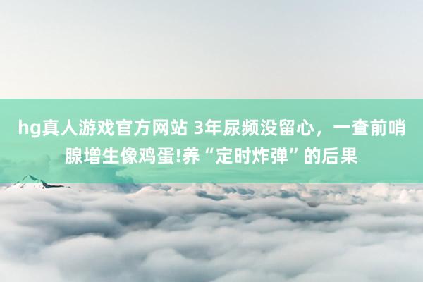 hg真人游戏官方网站 3年尿频没留心，一查前哨腺增生像鸡蛋!养“定时炸弹”的后果