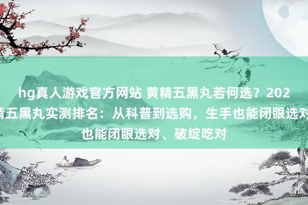 hg真人游戏官方网站 黄精五黑丸若何选？2026年热点黄精五黑丸实测排名：从科普到选购，生手也能闭眼选对、破绽吃对