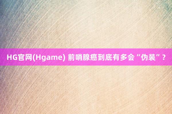 HG官网(Hgame) 前哨腺癌到底有多会“伪装”？