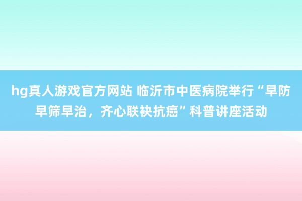 hg真人游戏官方网站 临沂市中医病院举行“早防早筛早治，齐心联袂抗癌”科普讲座活动