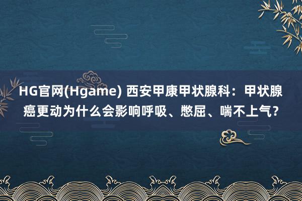HG官网(Hgame) 西安甲康甲状腺科：甲状腺癌更动为什么会影响呼吸、憋屈、喘不上气？