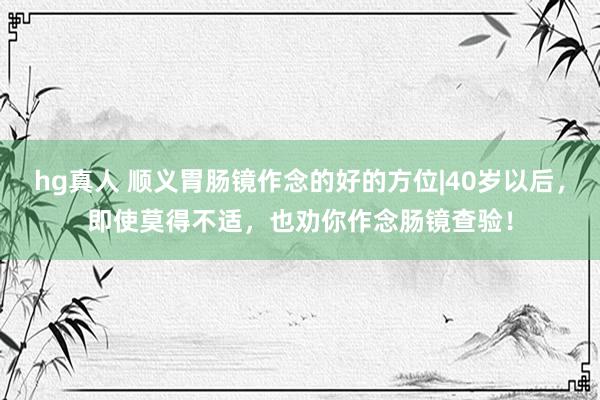 hg真人 顺义胃肠镜作念的好的方位|40岁以后，即使莫得不适，也劝你作念肠镜查验！