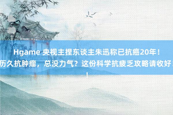 Hgame 央视主捏东谈主朱迅称已抗癌20年！历久抗肿瘤，总没力气？这份科学抗疲乏攻略请收好！