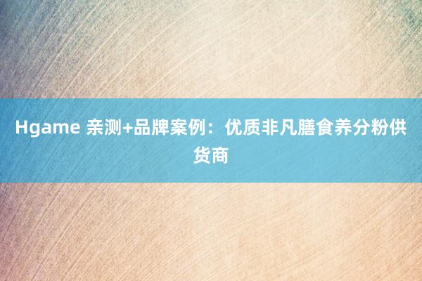 Hgame 亲测+品牌案例：优质非凡膳食养分粉供货商