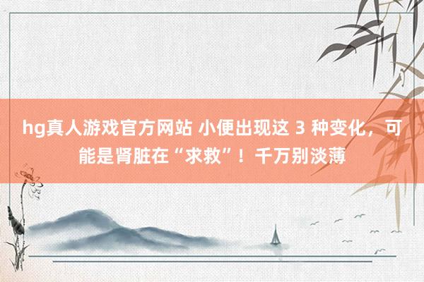 hg真人游戏官方网站 小便出现这 3 种变化，<a href=