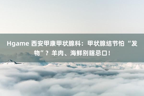 Hgame 西安甲康甲状腺科：甲状腺结节怕 “发物”？羊肉、海鲜别瞎忌口！
