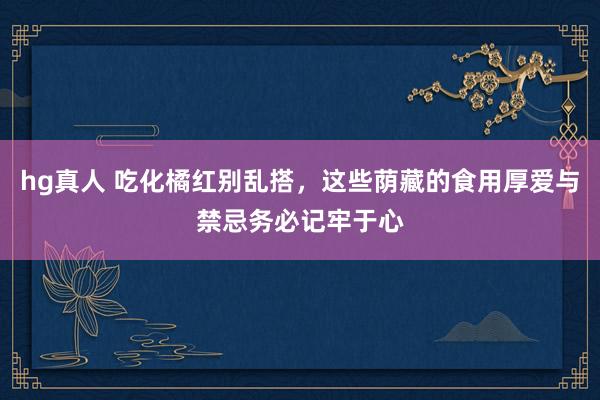 hg真人 吃化橘红别乱搭，这些荫藏的食用厚爱与禁忌务必记牢于心