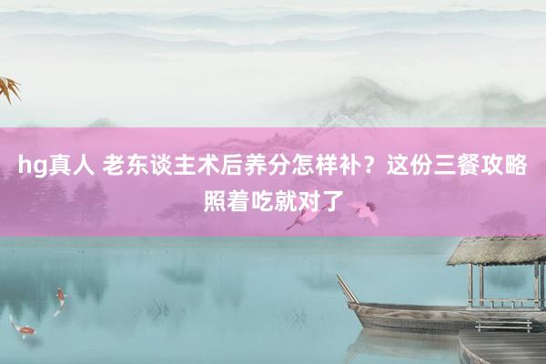 hg真人 老东谈主术后养分怎样补？这份三餐攻略照着吃就对了