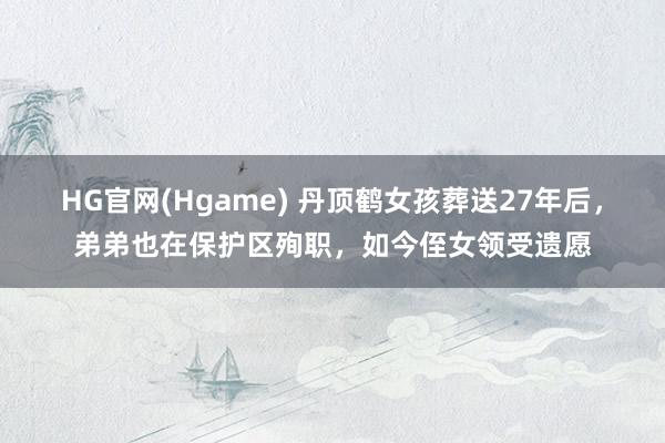 HG官网(Hgame) 丹顶鹤女孩葬送27年后，弟弟也在保护区殉职，如今侄女领受遗愿