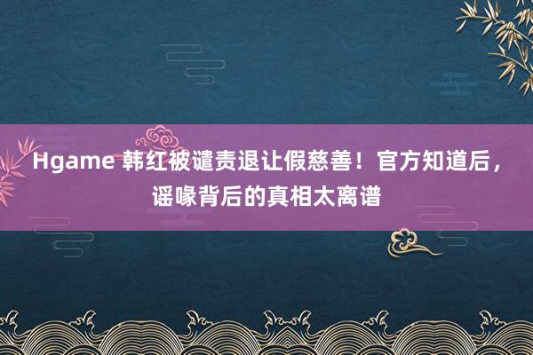 Hgame 韩红被谴责退让假慈善！官方知道后，谣喙背后的真相太离谱