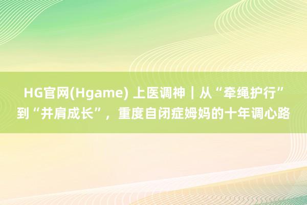 HG官网(Hgame) 上医调神｜从“牵绳护行”到“并肩成长”，重度自闭症姆妈的十年调心路