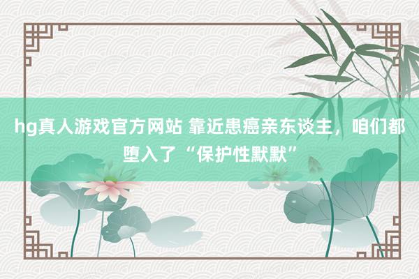 hg真人游戏官方网站 靠近患癌亲东谈主，咱们都堕入了 “保护性默默”