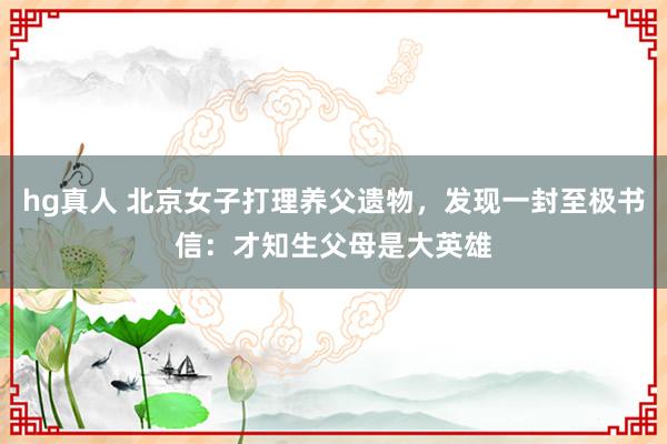 hg真人 北京女子打理养父遗物，发现一封至极书信：才知生父母是大英雄