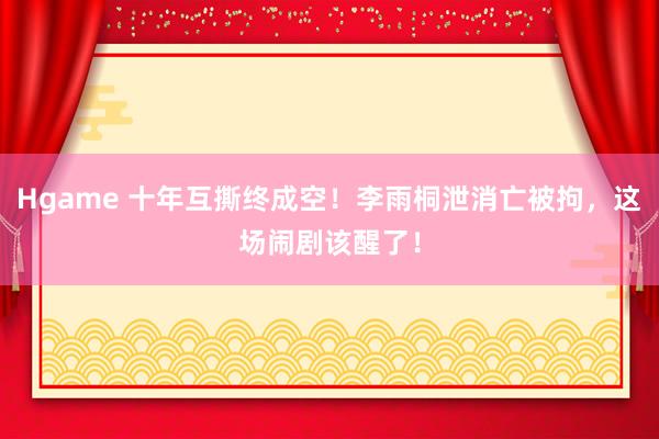 Hgame 十年互撕终成空！李雨桐泄消亡被拘，这场闹剧该醒了！