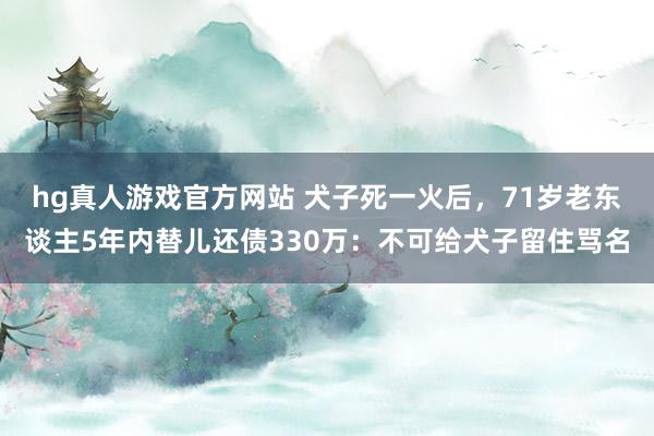 hg真人游戏官方网站 犬子死一火后，71岁老东谈主5年内替儿还债330万：不可给犬子留住骂名