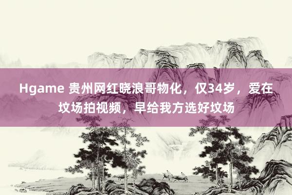 Hgame 贵州网红晓浪哥物化，仅34岁，爱在坟场拍视频，早给我方选好坟场