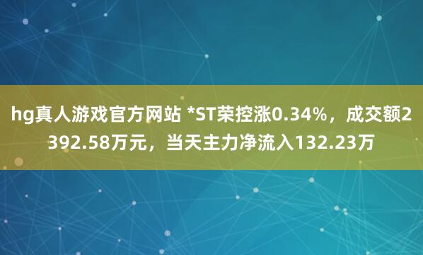 hg真人游戏官方网站 *ST荣控涨0.34%，成交额2392.58万元，当天主力净流入132.23万