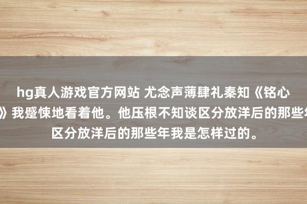 hg真人游戏官方网站 尤念声薄肆礼秦知《铭心镂骨，再无回响》我蹙悚地看着他。他压根不知谈区分放洋后的那些年我是怎样过的。