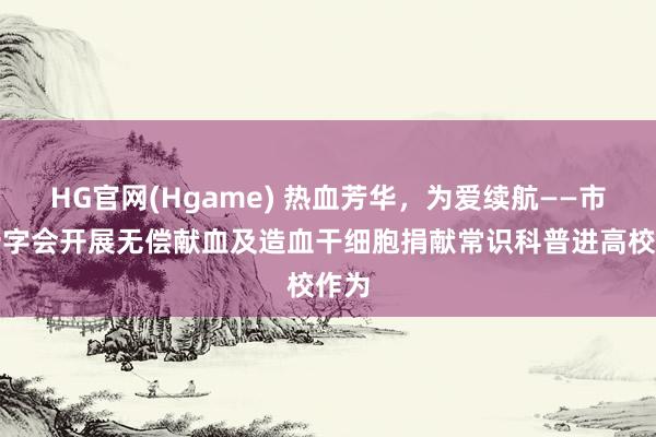 HG官网(Hgame) 热血芳华，为爱续航——市红十字会开展无偿献血及造血干细胞捐献常识科普进高校作为