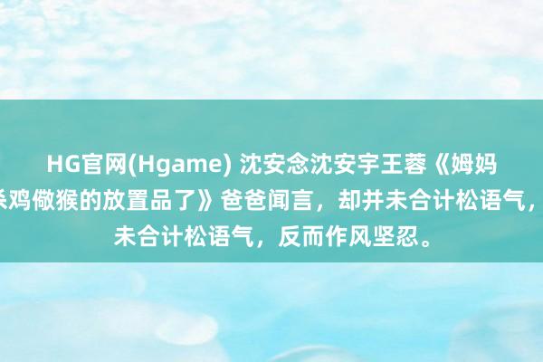 HG官网(Hgame) 沈安念沈安宇王蓉《姆妈，我不想成为杀鸡儆猴的放置品了》爸爸闻言，却并未合计松语气，反而作风坚忍。