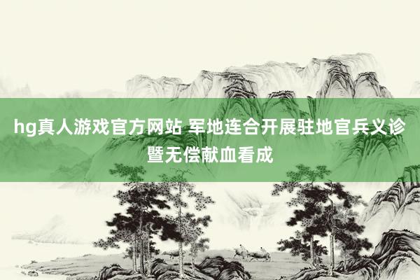 hg真人游戏官方网站 军地连合开展驻地官兵义诊暨无偿献血看成