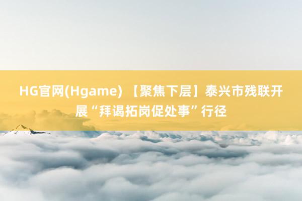 HG官网(Hgame) 【聚焦下层】泰兴市残联开展“拜谒拓岗促处事”行径