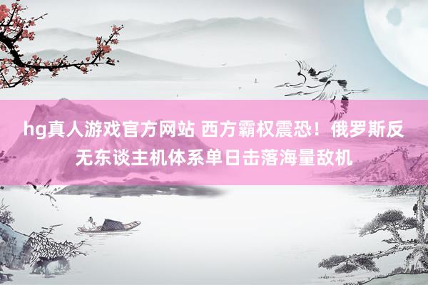 hg真人游戏官方网站 西方霸权震恐！俄罗斯反无东谈主机体系单日击落海量敌机