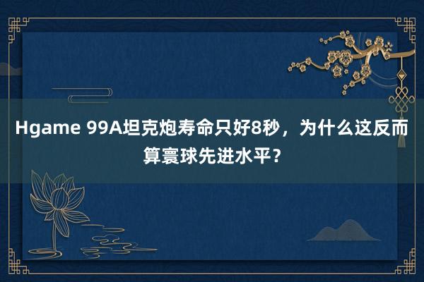 Hgame 99A坦克炮寿命只好8秒，为什么这反而算寰球先进水平？