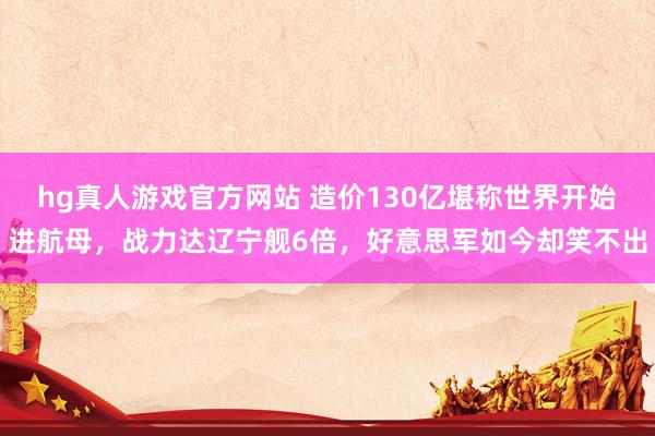 hg真人游戏官方网站 造价130亿堪称世界开始进航母，战力达辽宁舰6倍，好意思军如今却笑不出