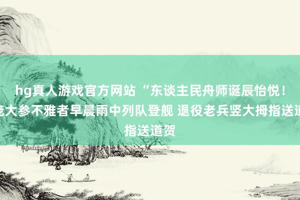 hg真人游戏官方网站 “东谈主民舟师诞辰怡悦！”庞大参不雅者早晨雨中列队登舰 退役老兵竖大拇指送道贺