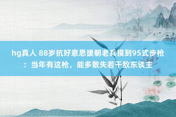 hg真人 88岁抗好意思援朝老兵摸到95式步枪：当年有这枪，能多散失若干敌东谈主