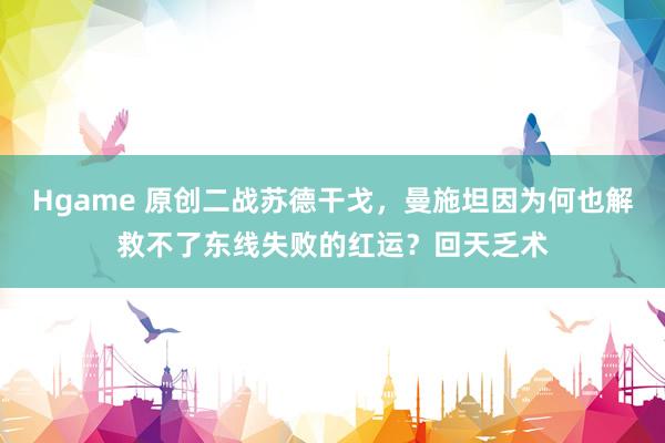 Hgame 原创二战苏德干戈，曼施坦因为何也解救不了东线失败的红运？回天乏术