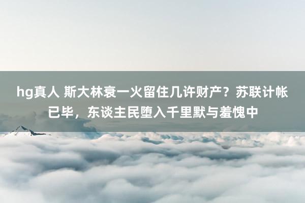hg真人 斯大林衰一火留住几许财产？苏联计帐已毕，东谈主民堕入千里默与羞愧中