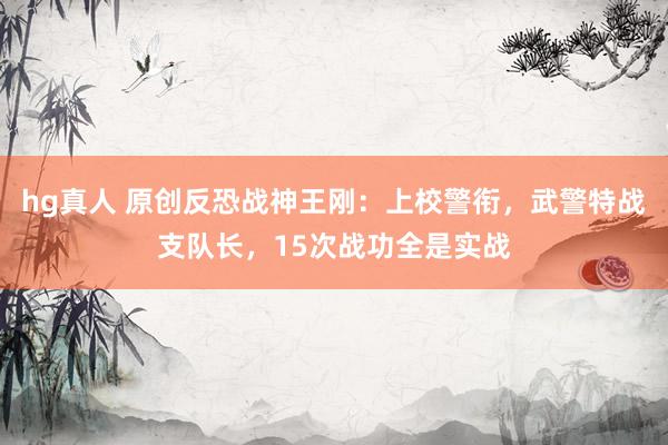 hg真人 原创反恐战神王刚：上校警衔，武警特战支队长，15次战功全是实战